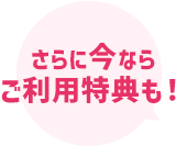 さらに今なら ご利用特典も！