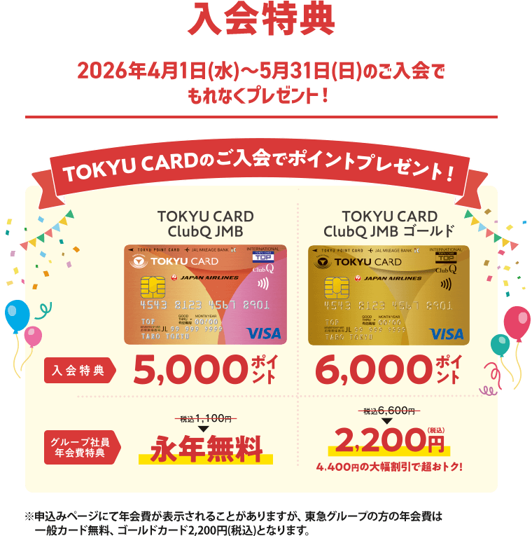 入会特典2026年4月1日(水)～5月31日(日)のご入会でもれなくプレゼント！TOKYU CARDのご入会でポイントプレゼント！TOKYU CARD Club JMB　入会特典5,000ポイント　グループ社員年会費特典税込1,000円→永年無料　TOKYU CARD Club JMB ゴールド入会特典6,000ポイント　グループ社員年会費特典税込6,600円→2,200円　4,400円の大幅割引で超おトク！※申込みページにて年会費が表示されることがありますが、東急グループの方の年会費は一般カード無料、ゴールドカード2,200円(税込)となります。