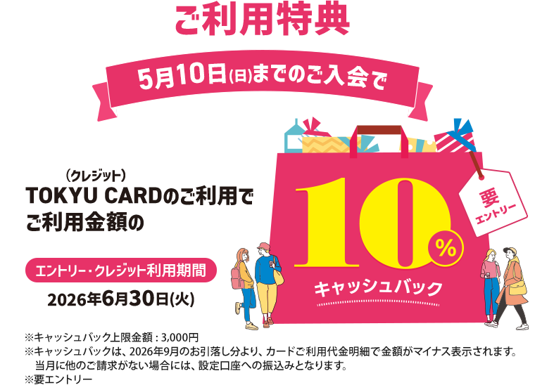 ご利用特典5月10日(日)までのご入会でTOKYU CARD（クレジット）のご利用でご利用金額の10％キャッシュバック※キャッシュバック上限金額:3,000円※キャッシュバックは、2026年9月のお引落し分より、カードご利用代金明細で金額がマイナス表示されます。当月に他のご請求がない場合には、設定口座への振り込みとなります。エントリー・クレジット利用期間　2026年6月30日(火)※要エントリー