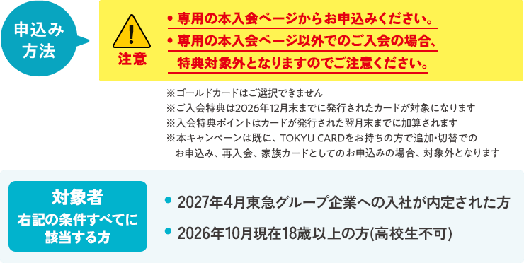 申込み方法・専用のWebページからお申込みください。・専用Webページ以外でのご入会の場合、特典対象外となりますのでご注意ください。・ゴールドカードはご選択できません。ご希望のご入社後に切替手続きをお願いいたします。ご入会特典は2026年12月末発行分までが対象となります。・ご入会特典はカード発行月の翌月末頃にポイントが加算されます。対象者右記の条件すべてに該当する方 ・2027年4月東急グループ企業への入社が内定された方・2026年10月現在18歳以上の方(高校生不可)
