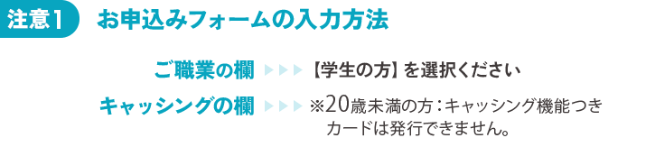 注意1 お申込みフォームの記入方法 ご職業の欄 【学生の方】を選択ください キャッシングの欄 ※20歳未満の方：キャッシング機能つきカードは発行できません。