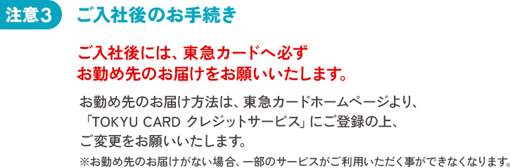 注意3 お勤め先のお届け方法は、東急カードホームページより、「TOKYU CARD クレジットサービス」にご登録の上、ご変更をお願いいたします。※お勤め先のお届けがない場合、一部のサービスがご利用いただく事ができなくなります。