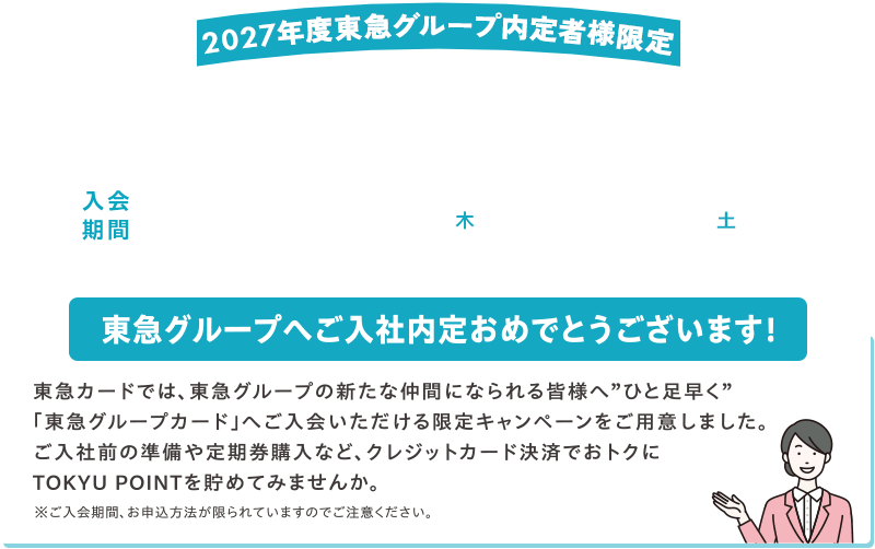 2027年度東急グループ内定者様限定！新規入会キャンペーン 入会期間2026年10月1日(木)～2026年10月31日(土) 東急グループへご入社内定おめでとうございます! 東急カードでは、東急グループの新たな仲間になられる皆様へ”ひと足早く”「東急グループカード」へご入会いただける限定キャンペーンをご用意しました。ご入社前の準備や定期購入など、クレジットカード決済でおトクにTOKYU POINTを貯めてみませんか。※ご入会期間、お申込み方法が限られていますのでご注意ください。