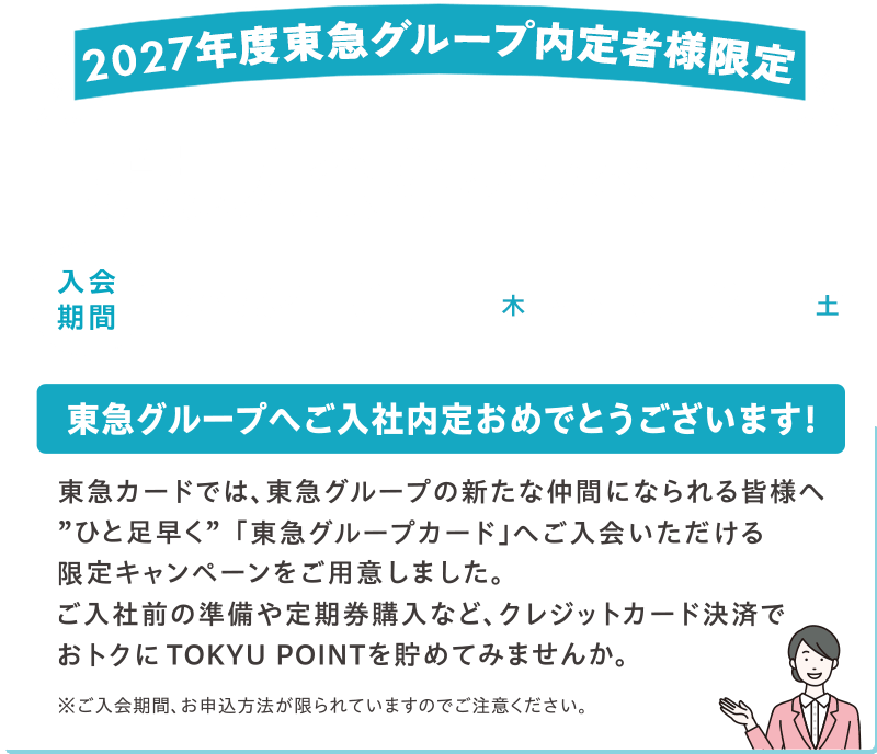 2027年度東急グループ内定者様限定！新規入会キャンペーン 入会期間2026年10月1日(木)～2026年10月31日(土) 東急グループへご入社内定おめでとうございます! 東急カードでは、東急グループの新たな仲間になられる皆様へ”ひと足早く”「東急グループカード」へご入会いただける限定キャンペーンをご用意しました。ご入社前の準備や定期購入など、クレジットカード決済でおトクにTOKYU POINTを貯めてみませんか。※ご入会期間、お申込み方法が限られていますのでご注意ください。