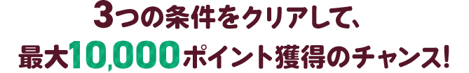 3つの条件をクリアして、最大10,000ポイント獲得のチャンス!