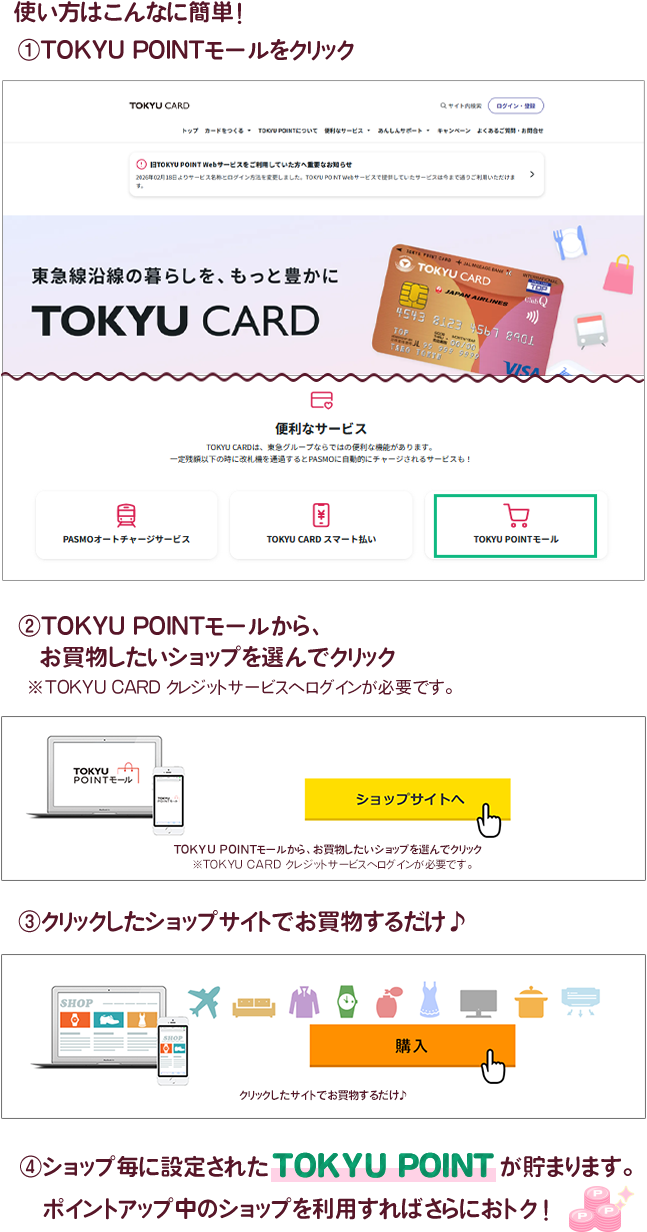 使い方はこんなに簡単！ ①TOKYU POINTモールをクリック ②TOKYU POINTモールから、お買物したいショップを選んでクリック ③クリックしたショップサイトでお買物するだけ♪ ④ショップ毎に設定されたTOKYU POINTが貯まります。ポイントアップ中のショップを利用すればさらにおトク！