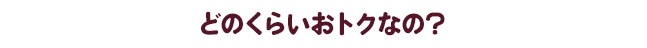 どのくらいおトクなの？
