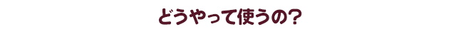 どうやって使うの？