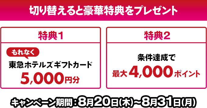 切り替えると豪華特典をプレゼント！特典1もれなく東急ホテルズギフトカード5,000円分 特典2条件達成で最大4,000ポイントキャンペーン期間：8月20日(木)～8月31日(月)