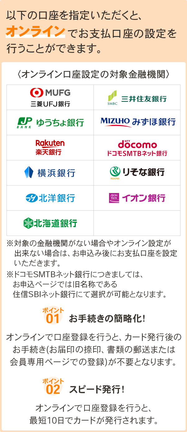 以下の口座を指定いただくと、オンラインでお支払口座の設定を行うことができます。 オンライン口座設定の対象金融機関 三菱UFJ銀行、三井住友銀行、ゆうちょ銀行、みずほ銀行、楽天銀行、ドコモSMTBネット銀行、横浜銀行、りそな銀行、北洋銀行、イオン銀行、北海道銀行 ※対象の金融機関がない場合やオンライン設定が出来ない場合は、お申込み後にお支払口座を設定いただきます。ポイント1. お手続きの簡略化！オンラインで口座登録を行うと、カード発行後のお手続き(お届印の捺印、書類の郵送または会員専用ページでの登録)が不要となります。 ポイント2. スピード発行！オンラインで口座登録を行うと、最短10日でカードが発行されます。