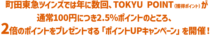 町田東急ツインズでは年に数回、TOKYU POINT（獲得ポイント）が通常100円につき2.5％ポイントのところ、2倍のポイントをプレゼントする「ポイントUPキャンペーン」を開催！