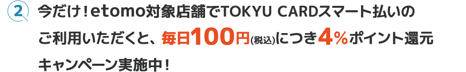 今だけ！etomo対象店舗でTOKYU CARDスマート払いのご利用いただくと、毎日100円(税込)につき4＆ポイント還元キャンペーン実施中！