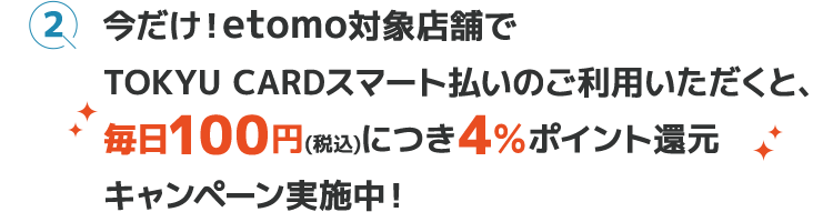 今だけ！etomo対象店舗でTOKYU CARDスマート払いのご利用いただくと、毎日100円(税込)につき4＆ポイント還元キャンペーン実施中！