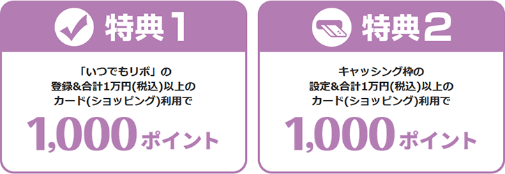 特典1 「いつでもリボ」の登録＆合計1万円(税込)以上のカード(ショッピング)利用で1,000ポイント　特典2 キャッシング枠の設定＆合計1万円(税込)以上のカード(ショッピング)利用で1,000ポイント