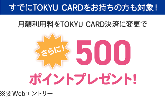 さらにすでにTOKYU CARDをお持ちの方も対象！月額利用料をTOKYU CARD決済に変更で500ポイントプレゼント※要Webエントリー