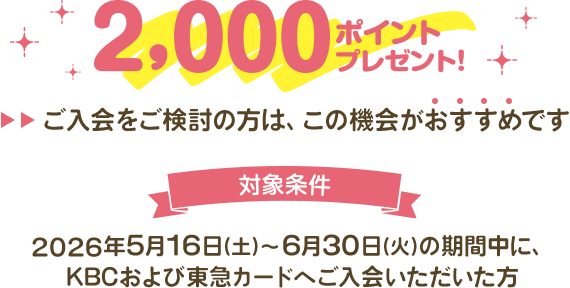 2,000ポイントプレゼント！ご入会をご検討の方は、この機会がおすすめです。対象条件 2026年5月16日(土)～6月30日(火)の期間中に、KBCおよび東急カードへご入会いただいた方