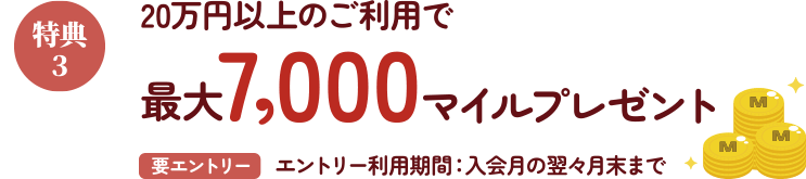 特典3 20万円以上のご利用で最大7,000マイルプレゼント 要エントリー エントリー利用期間：入会月の翌翌月末まで