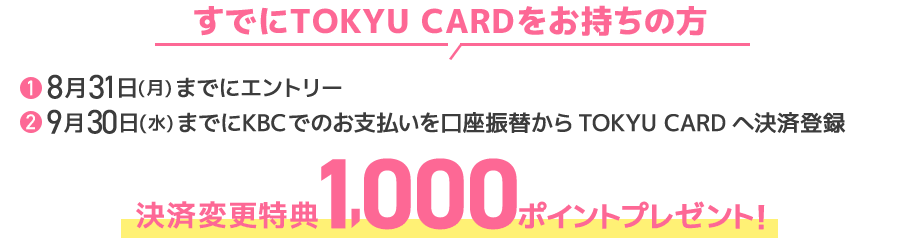 すでにTOKYU CARDをお持ちの方①8月31日(月)までにエントリー②9月30日(水)までにKBCでのお支払いを口座振替からTOKYU CARDへ決済登録決済変更特典 1,000ポイントプレゼント!