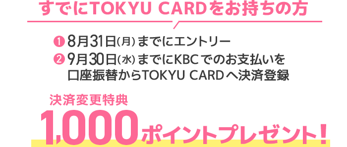 すでにTOKYU CARDをお持ちの方①8月31日(月)までにエントリー②9月30日(水)までにKBCでのお支払いを口座振替からTOKYU CARDへ決済登録決済変更特典 1,000ポイントプレゼント!