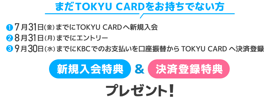 まだTOKYU CARDをお持ちでない方①7月31日(金)までにTOKYU CARDへ新規入会②8月31日(月)までにエントリー③9月30日(水)までにKBCでのお支払いを口座振替からTOKYU CARDへ決済登録新規入会特典&決済変更特典をプレゼント!