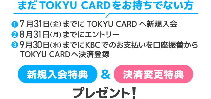 まだTOKYU CARDをお持ちでない方①7月31日(金)までにTOKYU CARDへ新規入会②8月31日(月)までにエントリー③9月30日(水)までにKBCでのお支払いを口座振替からTOKYU CARDへ決済登録新規入会特典＆決済変更特典をプレゼント！