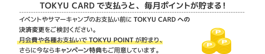 TOKYU CARDで支払うと、毎月ポイントが貯まる!イベントやサマーキャンプのお支払い前に、TOKYU CARDへの決済変更をご検討ください。月会費や各種お支払いでTOKYU POINTが貯まり、さらに今ならキャンペーン特典もご用意しています。