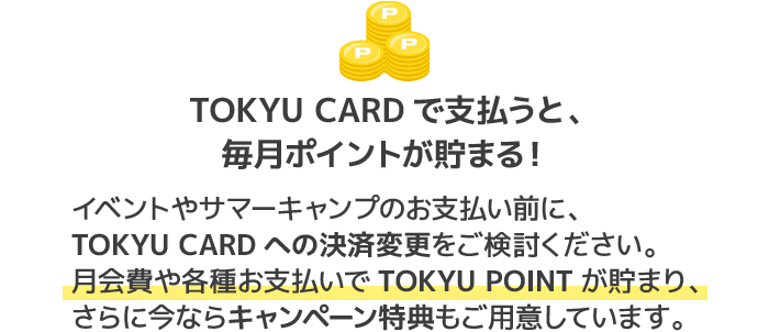 TOKYU CARDで支払うと、毎月ポイントが貯まる!イベントやサマーキャンプのお支払い前に、TOKYU CARDへの決済変更をご検討ください。月会費や各種お支払いでTOKYU POINTが貯まり、さらに今ならキャンペーン特典もご用意しています。