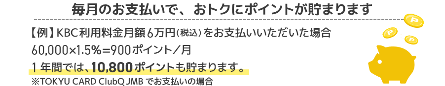 毎月のお支払いで、おトクにポイントが貯まります【例】KBC利用料金月額6万円(税込)をお支払いいただいた場合60,000×1.5%=900ポイント/月1年間では、10,800ポイントも貯まります。※TOKYU CARD ClubQ JMBでお支払いの場合