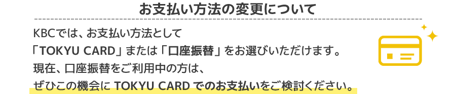 お支払い方法の変更についてKBCでは、お支払い方法として「TOKYU CARD」 または 「口座振替」 をお選びいただけます。現在、口座振替をご利用中の方は、ぜひこの機会にTOKYU CARDでのお支払いをご検討ください。