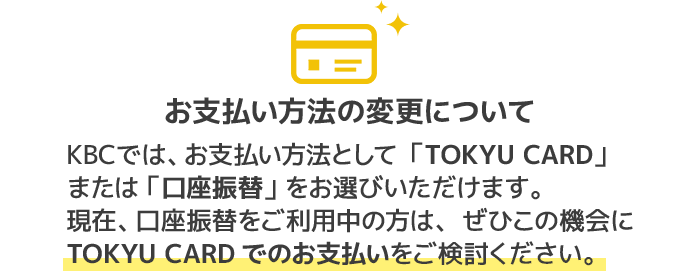 お支払い方法の変更についてKBCでは、お支払い方法として「TOKYU CARD」 または 「口座振替」 をお選びいただけます。現在、口座振替をご利用中の方は、ぜひこの機会にTOKYU CARDでのお支払いをご検討ください。
