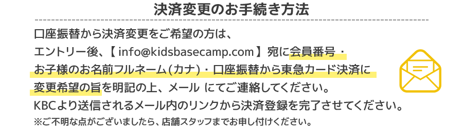 決済変更のお手続き方法口座振替から決済変更をご希望の方は、エントリー後、【info@kidsbasecamp.com】宛に会員番号 ・お子様のお名前フルネーム(カナ)・口座振替から東急カード決済に変更希望の旨を明記の上、メール にてご連絡してください。KBCより送信されるメール内のリンクから決済登録を完了させてください。ご不明な点がございましたら、店舗スタッフまでお申し付けください。