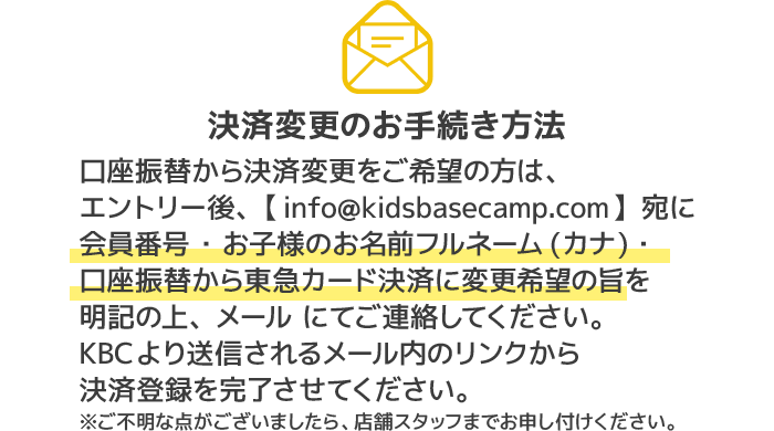決済変更のお手続き方法口座振替から決済変更をご希望の方は、エントリー後、【info@kidsbasecamp.com】宛に会員番号 ・お子様のお名前フルネーム(カナ)・口座振替から東急カード決済に変更希望の旨を明記の上、メール にてご連絡してください。KBCより送信されるメール内のリンクから決済登録を完了させてください。ご不明な点がございましたら、店舗スタッフまでお申し付けください。