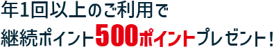 年1回以上のご利用で継続ポイント500ポイントプレゼント！