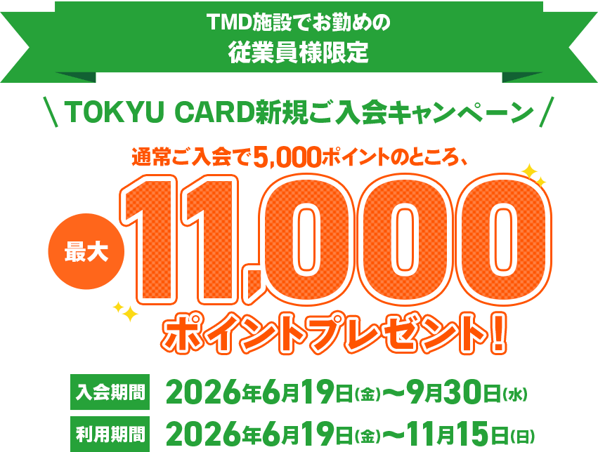 TMD施設でお勤めの従業員様限定TMD施設でお勤めの従業員様限定 TOKYU CARD新規ご入会キャンペーン 最大7,000ポイントプレゼント入会期間2026年6月19日(金)～9月30日(水)利用期間2026年6月19日(金)～11月15日(日)まで