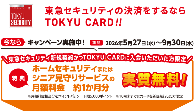 東急セキュリティの決済をするならTOKYU CARD!! 今ならキャンペーン実施中!期間2026年5月27日(水)~9月30日(水)東急セキュリティ新規契約かつTOKYU CARDにご入会いただいた方限定 特典ホームセキュリティまたはシニア見守りサービスの月額料金約1か月分実質無料!※月額料金相当をポイントバック 下限5,000ポイント ※10月末までにカードを新規発行した方限定