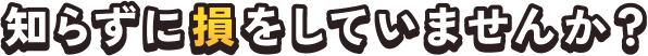知らずに損をしていませんか？