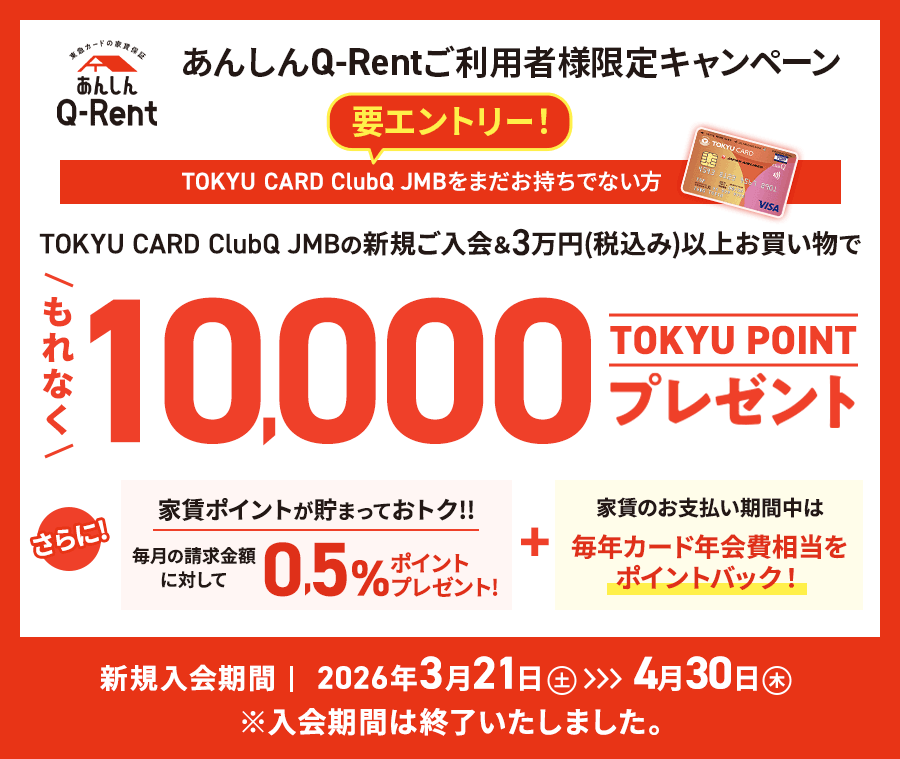あんしんQ-Rentご利用者様限定キャンペーン 要エントリー TOKYU CARD ClubQ JMB の新規ご入会＆3万円(税込み)以上お買い物でもれなく10,000TOKYU POINTプレゼント さらに! 家賃のお支払い期間中は毎年カード年会費相当をポイントバック! 新規入会期間2026年3月21日(土)～4月30日(木) ※入会期間は終了いたしました。