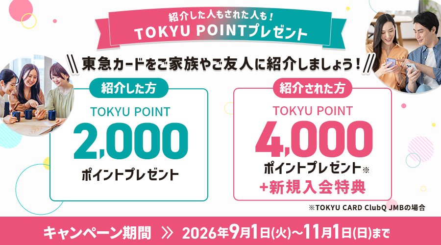 紹介した人もされた人も！TOKYU POINTプレゼント 東急カードをご家族やご友人に紹介しましょう！ 紹介した方 TOKYU POINT2,000ポイントプレゼント　紹介された方TOKYU POINT4,000ポイントプレゼント※1キャンペーン期間2026年9月1日(火)～11月1日(日)まで※TOKYU CARD ClubQ JMBの場合※1紹介キャンペーン以外の特典含む