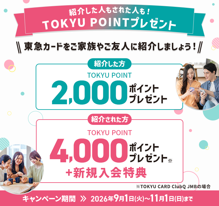 紹介した人もされた人も！TOKYU POINTプレゼント 東急カードをご家族やご友人に紹介しましょう！ 紹介した方 TOKYU POINT2,000ポイントプレゼント　紹介された方TOKYU POINT4,000ポイントプレゼント※1キャンペーン期間2026年9月1日(火)～11月1日(日)まで※TOKYU CARD ClubQ JMBの場合※1紹介キャンペーン以外の特典含む