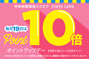 中央林間東急スクエアTOKYU CARD毎月19日はポイントアップデー100円(税込)につき10ポイント！TOKYU CARDのクレジット決済をご利用いただくと、期間中10倍のポイントをプレゼント！