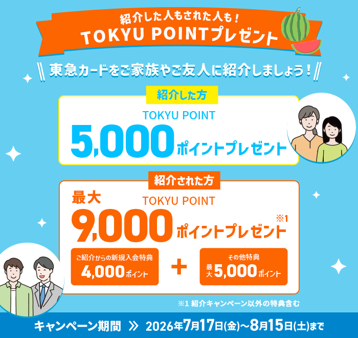 紹介した人もされた人も！TOKYU POINTプレゼント 東急カードをご家族やご友人に紹介しましょう！ 紹介した方 TOKYU POINT5,000ポイントプレゼント　紹介された方TOKYU POINT最大9,000ポイントプレゼント※1キャンペーン期間2026年7月17日(金)～8月15日(土)まで※1紹介キャンペーン以外の特典含む