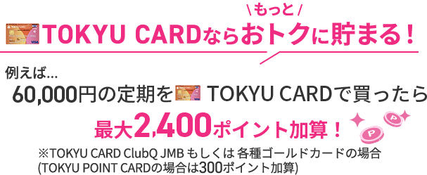 TOKYU CARDならもっとオトクに貯まる！例えば...60,000円の定期をTOKYU CARDで買ったら最大2,400ポイント加算！※TOKYU CARD ClubQ JMB もしくは 各種ゴールドカードの場合※TOKYU POINT CARDの場合は300ポイント加算