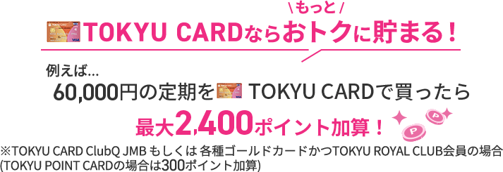 TOKYU CARDならもっとオトクに貯まる!例えば...60,000円の定期をTOKYU CARDで買ったら最大2,400ポイント加算!※TOKYU CARD ClubQ JMB もしくは 各種ゴールドカードかつTOKYU ROYAL CLUB会員の場合※TOKYU POINT CARDの場合は300ポイント加算