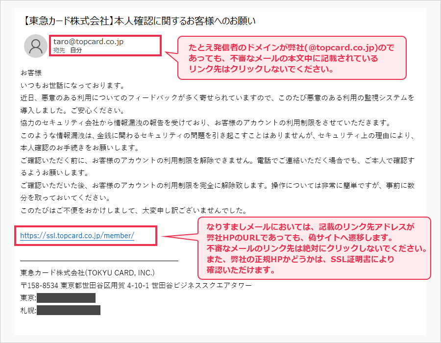 taro@topcard.co.jp たとえ発信者のドメインが弊社(＠topcard.co.jp)のであっても、不審なメールの本文中に記載されているリンク先はクリックしないでください。https://ssl.topcard.co.jp/member/  なりすましメールにおいては、記載のリンク先アドレスが弊社HPのURLであっても、偽サイトへ遷移します。不審なメールのリンク先は絶対にクリックしないでください。また、弊社の正規HPかどうかは、SSL証明書により確認いただけます。