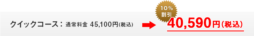 クイックコース：通常料金 45,100円(税込)のところ、10％割引40,590円(税込)