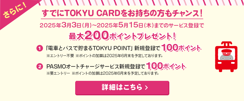 さらに＜すでにTOKYU CARDをお持ちの方もチャンス！＞2025年3月3日（月）～2025年5月15日（木）までのサービス登録でTOKYU POINTプレゼント！①「電車とバスで貯まるTOKYU POINT」新規登録で100ポイント※エントリー不要　　※ポイントの加算は2025年6月末を予定しております。②PASMOオートチャージサービス新規登録で100ポイント！※要エントリー　※ポイントの加算は2025年6月末を予定しております。