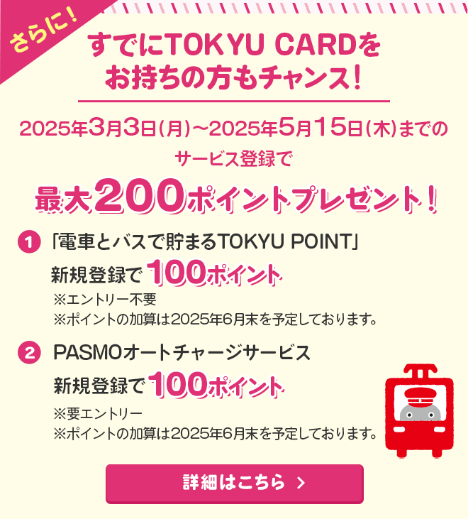さらに＜すでにTOKYU CARDをお持ちの方もチャンス！＞2025年3月3日（月）～2025年5月15日（木）までのサービス登録でTOKYU POINTプレゼント！①「電車とバスで貯まるTOKYU POINT」新規登録で100ポイント※エントリー不要　　※ポイントの加算は2025年6月末を予定しております。②PASMOオートチャージサービス新規登録で100ポイント！※要エントリー　※ポイントの加算は2025年6月末を予定しております。