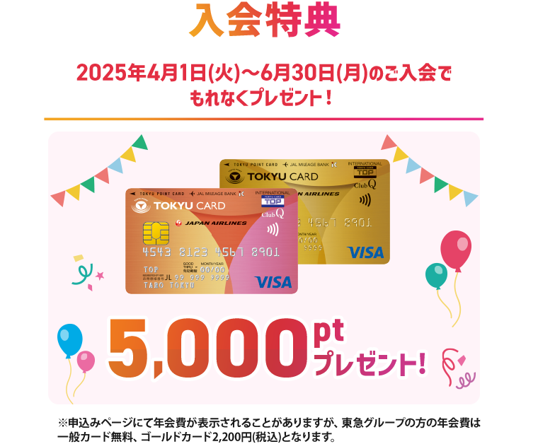 入会特典2025年4月1日(火)～6月30日(月)のご入会でもれなくプレゼント！一般カード、ゴールドカード5,000ptプレゼント！※申込みページにて年会費が表示されることがありますが、東急グループの方の年会費は一般カード無料、ゴールドカード2,200円(税込)となります。