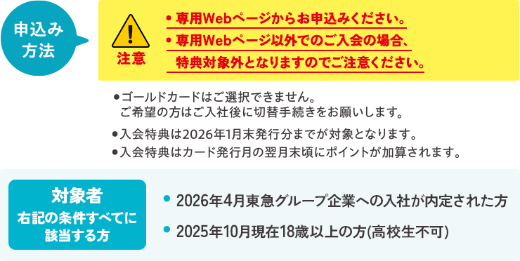 申込み方法・専用のWebページからお申込みください。・専用Webページ以外でのご入会の場合、特典対象外となりますのでご注意ください。・ゴールドカードはご選択できません。ご希望のご入社後に切替手続きをお願いいたします。ご入会特典は2026年1月末発行分までが対象となります。・ご入会特典はカード発行月の翌月末頃にポイントが加算されます。対象者右記の条件すべてに該当する方 ・2026年4月東急グループ企業への入社が内定された方・2025年10月現在18歳以上の方(高校生不可)