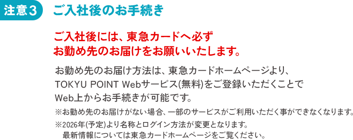 注意3 ご入社後のお手続き ご入社後には、東急カードへ必ずお勤め先のお届をお願いいたします。お勤め先のお届け方法は、東急カードホームページより、TOKYU POINT Webサービス(無料)をご登録いただくことでWeb上からお手続きが可能です。※お勤め先のお届けがない場合、一部のサービスがご利用いただく事ができなくなります。※2026年(予定)より名称とログイン方法が変更となります。最新情報については東急カードホームページをご覧ください。